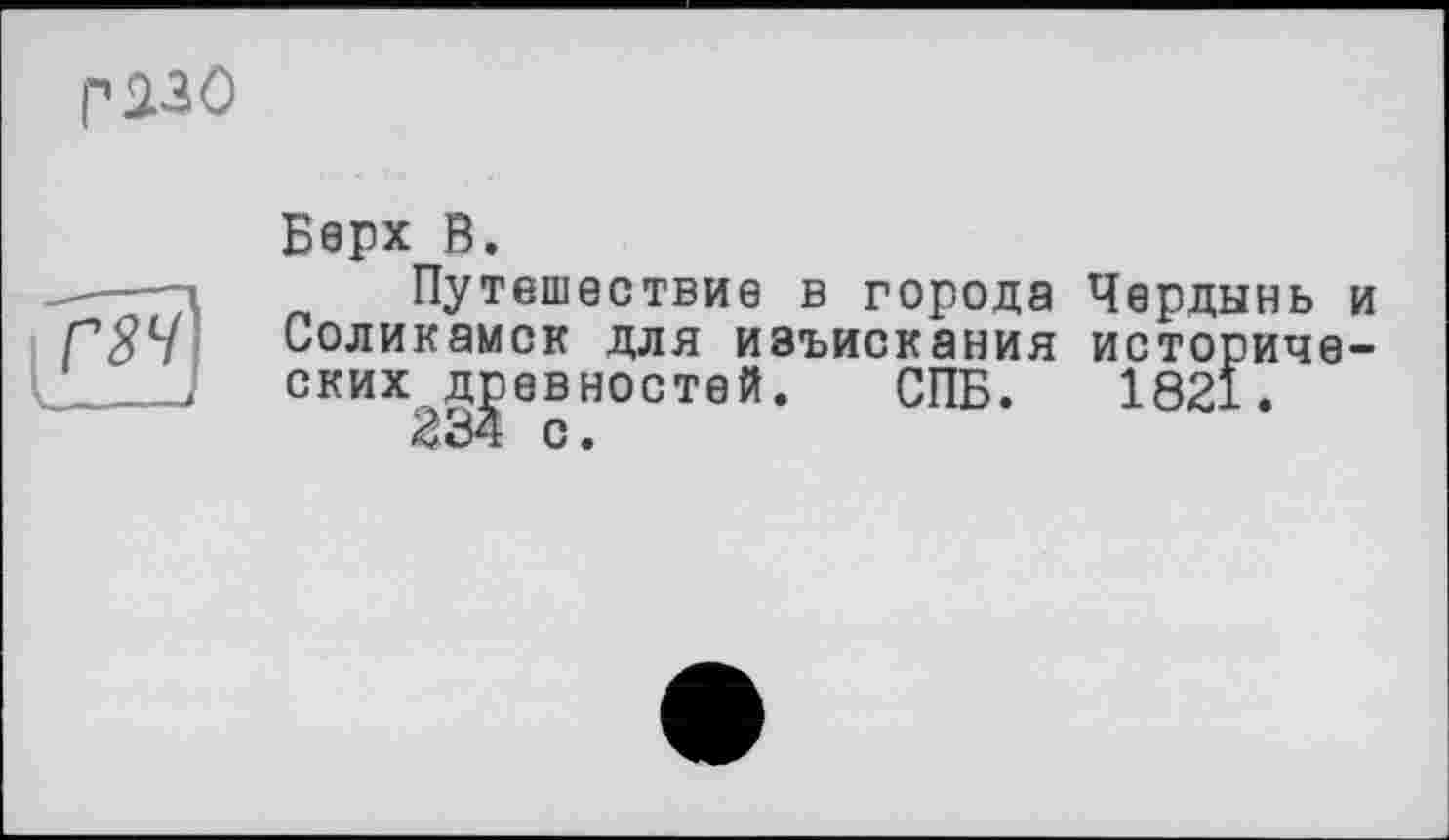 ﻿г 230
Верх В.
Путешествие в города Чердынь и Соликамск для изъискания исторических древностей. СПБ. 1821.